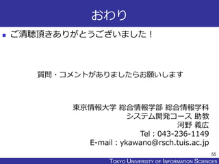 TOKYO JOHO UNIVERSITYTOKYO UNIVERSITY OF INFORMATION SCIENCES
おわり
 ご清聴頂きありがとうございました！
55
東京情報大学 総合情報学部 総合情報学科
システム開発コース 助教
河野 義広
Tel：043-236-1149
E-mail：ykawano@rsch.tuis.ac.jp
質問・コメントがありましたらお願いします
 
