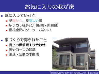TOKYO JOHO UNIVERSITYTOKYO UNIVERSITY OF INFORMATION SCIENCES
お気に入りの我が家
 気に入っている点
 冬暖かく、夏涼しい家
 駅チカ：徒歩3分（船橋・薬園台）
 屋根全面のソーラーパネル！
 家づくりで得られたこと
 妻との価値観すり合わせ
 家やローンの知識
 生活・活動の本拠地
6
 