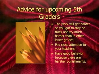 Advice for upcoming 5th Graders The work will get harder so you got to stay on track and try much harder than in other lower grades. Pay close attention to your teachers. Have good behavior because there are harsher punishments.  