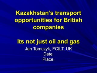 Kazakhstan’s transportKazakhstan’s transport
opportunities for Britishopportunities for British
companiescompanies
Its not just oil and gasIts not just oil and gas
Jan Tomczyk, FCILT, UKJan Tomczyk, FCILT, UK
Date:Date:
Place:Place:
 