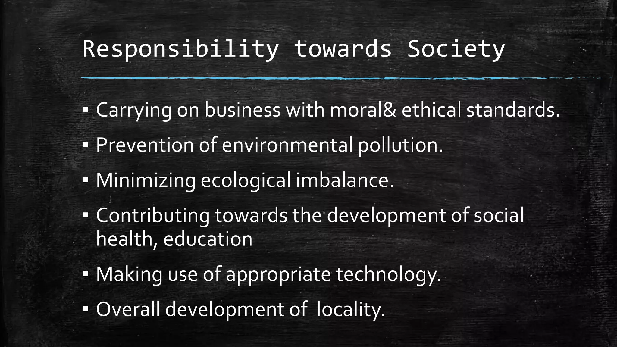 Responsibility towards Society
▪ Carrying on business with moral& ethical standards.
▪ Prevention of environmental pollution.
▪ Minimizing ecological imbalance.
▪ Contributing towards the development of social
health, education
▪ Making use of appropriate technology.
▪ Overall development of locality.
 