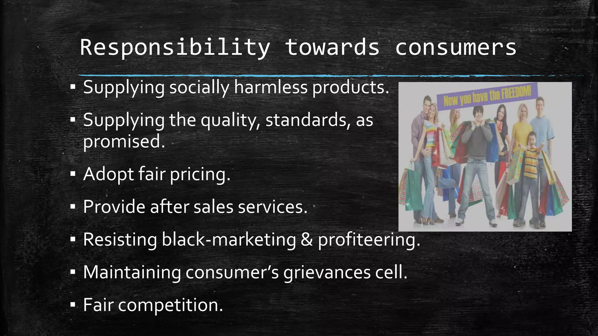 Responsibility towards consumers
▪ Supplying socially harmless products.
▪ Supplying the quality, standards, as
promised.
▪ Adopt fair pricing.
▪ Provide after sales services.
▪ Resisting black-marketing & profiteering.
▪ Maintaining consumer’s grievances cell.
▪ Fair competition.
 