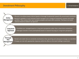 Investment Philosophy
 The aim is to achieve excess returns based on thorough fundamental research & concentrated investment.
 Research capability is much stressed. Sector managers are in charge of investment universe and model
portfolio. They conduct their own company analyses and invest with conviction. The focus is on stock
selection based on bottom-up approach.
 Portfolios are managed based on a long-term perspective rather than a short-term momentum.
 Managers decide to invest preemptively based on research focusing on a long-term perspective.
 Market and credit risks are constantly monitored so that upcoming and subsequent changes are identified.
 Changes are met with appropriate responses while the effect on the stock holdings is examined.
10
Active
Management
Long-term
Approach
Thorough
Risk
Management
 