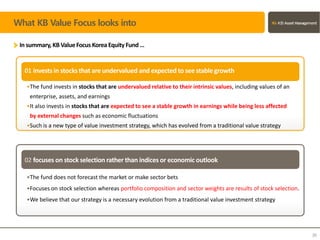 What KB Value Focus looks into
In summary,KB ValueFocus Korea Equity Fund…
02 focuses on stock selection rather than indices or economic outlook
•The fund invests in stocks that are undervalued relative to their intrinsic values, including values of an
enterprise, assets, and earnings
•It also invests in stocks that are expected to see a stable growth in earnings while being less affected
by external changes such as economic fluctuations
•Such is a new type of value investment strategy, which has evolved from a traditional value strategy
01 invests in stocksthat are undervalued and expected to see stablegrowth
•The fund does not forecast the market or make sector bets
•Focuses on stock selection whereas portfolio composition and sector weights are results of stock selection.
•We believe that our strategy is a necessary evolution from a traditional value investment strategy
30
 