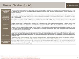Risks and Disclaimers (cont’d)
※ This presentation is written with investment risks involving the parent fund taken into account.
※ Risks are not limited to the risks listed in this presentation. There can be various types of unexpected risks. 48
Risk of Concentrated
Investment in
Equities
The Fund primarily invests in equities and equity related securities and thus changes in stock prices may adversely affect the value of the Fund. A fall in prices
of the equities held by the Fund may result in a decline in the value of the Fund. If the Fund’s investment portfolio falls in value, investors’ investment in the
Fund may suffer losses.
Risk of Concentrated
Investment in
Selective Sectors
The Fund may selectively invest in stocks in a limited number of sectors while remaining in the accordance with applicable statutes. The lack of diversification
may increase the impact that a small number of stocks or sectors may have on the Fund and the volatility of the Fund, compared to the market or other same
type of funds in general.
Risk of Lack of
Liquidity
Since small- to mid-cap stocks, liquidity of which is generally limited, may be included in the portfolio, a large redemption of shares may Increase the volatility
in the Fund’s net asset value per share..
Market Risks
The Fund primarily invests in equities and thus is exposed to risks of changes in security prices and macro-economic indicators. In addition, the value of the
Fund’s assets may radically change, depending on the condition of issuers of stocks held by the fund, e.g., the status of their sales, finances, and credit.
Credit Risks
The value of the Fund’s assets may radically change when the condition of counterparties of transactions or issuers of stocks held by the fund, e.g., the status
of their sales, finances, and credit, deteriorates and subsequently, it is increasingly likely that credit ratings of the counterparties or the issuers may be
downgraded or they may default on their debt.
Risks of Taxation
Tax authorities divide gains/losses from investments into two categories: gains/losses generated from taxable assets and gains/losses generated from non-
taxable assets. Non-taxable gains/losses imply that the tax will not be imposed on gains but, at the same time, losses will not be recognized. As such, even if
the outcome of investments as a whole records a loss, the tax may be imposed, if there are gains derived from taxable assets alongside gains obtained from
non-taxable assets.
* Examples of Taxable Income: Dividends on stocks, profits from overseas investments, gains from foreign exchange, and yields and capital gains from bonds
* Examples of Non-Taxable Income: Capital gains/losses from buying/selling stocks listed in the South Korea stock market.
Risks Associated with
Redemption
Redemption of the Fund entails risks associated with the gap between the selected redemption date and the actual date of redemption, during which the
value of the Fund’s assets is subject to change. In addition, a redemption fee may be incurred upon redemption, depending on the period the Fund has been
held, and the redemption fee belongs to the Fund.
 