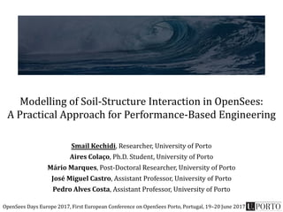 Modelling of Soil-Structure Interaction in OpenSees:
A Practical Approach for Performance-Based Engineering
Smail Kechidi, Researcher, University of Porto
Aires Colaço, Ph.D. Student, University of Porto
Mário Marques, Post-Doctoral Researcher, University of Porto
José Miguel Castro, Assistant Professor, University of Porto
Pedro Alves Costa, Assistant Professor, University of Porto
OpenSees Days Europe 2017, First European Conference on OpenSees Porto, Portugal, 19–20 June 2017
 