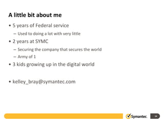 A little bit about me
• 5 years of Federal service
– Used to doing a lot with very little
• 2 years at SYMC
– Securing the company that secures the world
– Army of 1
• 3 kids growing up in the digital world
• kelley_bray@symantec.com
14
 