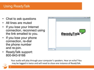 Using ReadyTalk
• Chat to ask questions
• All lines are muted
• If you lose your Internet
connection, reconnect using
the link emailed to you.
• If you lose your phone
connection, re-dial
the phone number
and re-join.
• ReadyTalk support:
800-843-9166
Your audio will play through your computer’s speakers. Hear an echo? You
may be logged in twice and will need to close one instance of ReadyTalk.
2
 