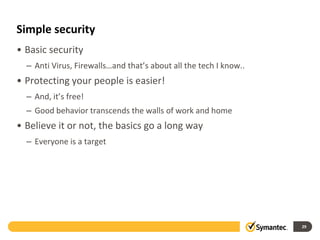 Simple security
• Basic security
– Anti Virus, Firewalls…and that’s about all the tech I know..
• Protecting your people is easier!
– And, it’s free!
– Good behavior transcends the walls of work and home
• Believe it or not, the basics go a long way
– Everyone is a target
29
 