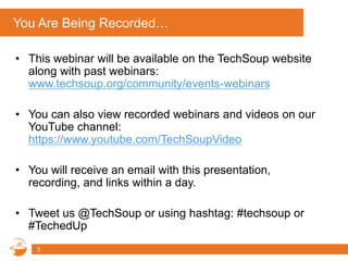 You Are Being Recorded…
• This webinar will be available on the TechSoup website
along with past webinars:
www.techsoup.org/community/events-webinars
• You can also view recorded webinars and videos on our
YouTube channel:
https://www.youtube.com/TechSoupVideo
• You will receive an email with this presentation,
recording, and links within a day.
• Tweet us @TechSoup or using hashtag: #techsoup or
#TechedUp
3
 
