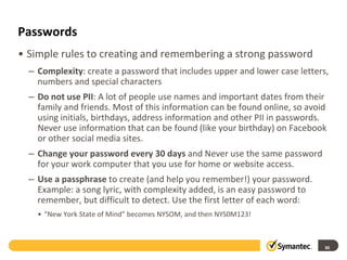 Passwords
• Simple rules to creating and remembering a strong password
– Complexity: create a password that includes upper and lower case letters,
numbers and special characters
– Do not use PII: A lot of people use names and important dates from their
family and friends. Most of this information can be found online, so avoid
using initials, birthdays, address information and other PII in passwords.
Never use information that can be found (like your birthday) on Facebook
or other social media sites.
– Change your password every 30 days and Never use the same password
for your work computer that you use for home or website access.
– Use a passphrase to create (and help you remember!) your password.
Example: a song lyric, with complexity added, is an easy password to
remember, but difficult to detect. Use the first letter of each word:
• “New York State of Mind” becomes NYSOM, and then NYS0M123!
30
 