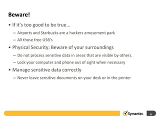 Beware!
• If it’s too good to be true…
– Airports and Starbucks are a hackers amusement park
– All those free USB’s
• Physical Security: Beware of your surroundings
– Do not process sensitive data in areas that are visible by others.
– Lock your computer and phone out of sight when necessary
• Manage sensitive data correctly
– Never leave sensitive documents on your desk or in the printer
31
 