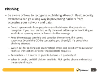 Phishing
• Be aware of how to recognize a phishing attempt! Basic security
awareness can go a long way in preventing hackers from
accessing your network and data:
– Do not open emails from people or email addresses that you do not
recognize. If you must do this, verify the email address prior to clicking on
any links or opening any attachments to the message.
– Read the message carefully and consider the content. If it seems
suspicious (would the CIO be contacting you directly?) it’s probably a
phishing attempt.
– Watch out for spelling and grammatical errors and avoid any requests for
financial transactions or other inappropriate requests.
– Remember – if it seems to good to be true – it probably is!
– When in doubt, do NOT click on any links. Pick up the phone and contact
the sender directly.
33
 