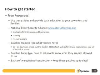 How to get started
• Free Resources!
– Use these slides and provide basic education to your coworkers and
families
– National Cyber Security Alliance: www.staysafeonline.org
• Strategies for individuals and businesses
• Training
• Free virus scans
– Baseline Training (like what you see here)
• Or – on YouTube, check out the Norton #30SecTech videos for simple explanations to a lot
of technical terms
– Baseline Policy (you have to let people know what they are/not allowed
to do
– Basic software/network protection – keep those patches up to date!
35
 