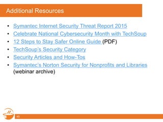 Additional Resources
• Symantec Internet Security Threat Report 2015
• Celebrate National Cybersecurity Month with TechSoup
• 12 Steps to Stay Safer Online Guide (PDF)
• TechSoup’s Security Category
• Security Articles and How-Tos
• Symantec’s Norton Security for Nonprofits and Libraries
(webinar archive)
45
 