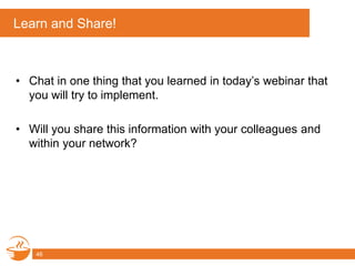 Learn and Share!
• Chat in one thing that you learned in today’s webinar that
you will try to implement.
• Will you share this information with your colleagues and
within your network?
46
 