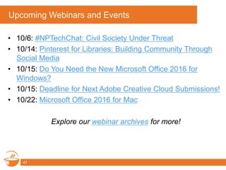 Upcoming Webinars and Events
• 10/6: #NPTechChat: Civil Society Under Threat
• 10/14: Pinterest for Libraries: Building Community Through
Social Media
• 10/15: Do You Need the New Microsoft Office 2016 for
Windows?
• 10/15: Deadline for Next Adobe Creative Cloud Submissions!
• 10/22: Microsoft Office 2016 for Mac
Explore our webinar archives for more!
47
 