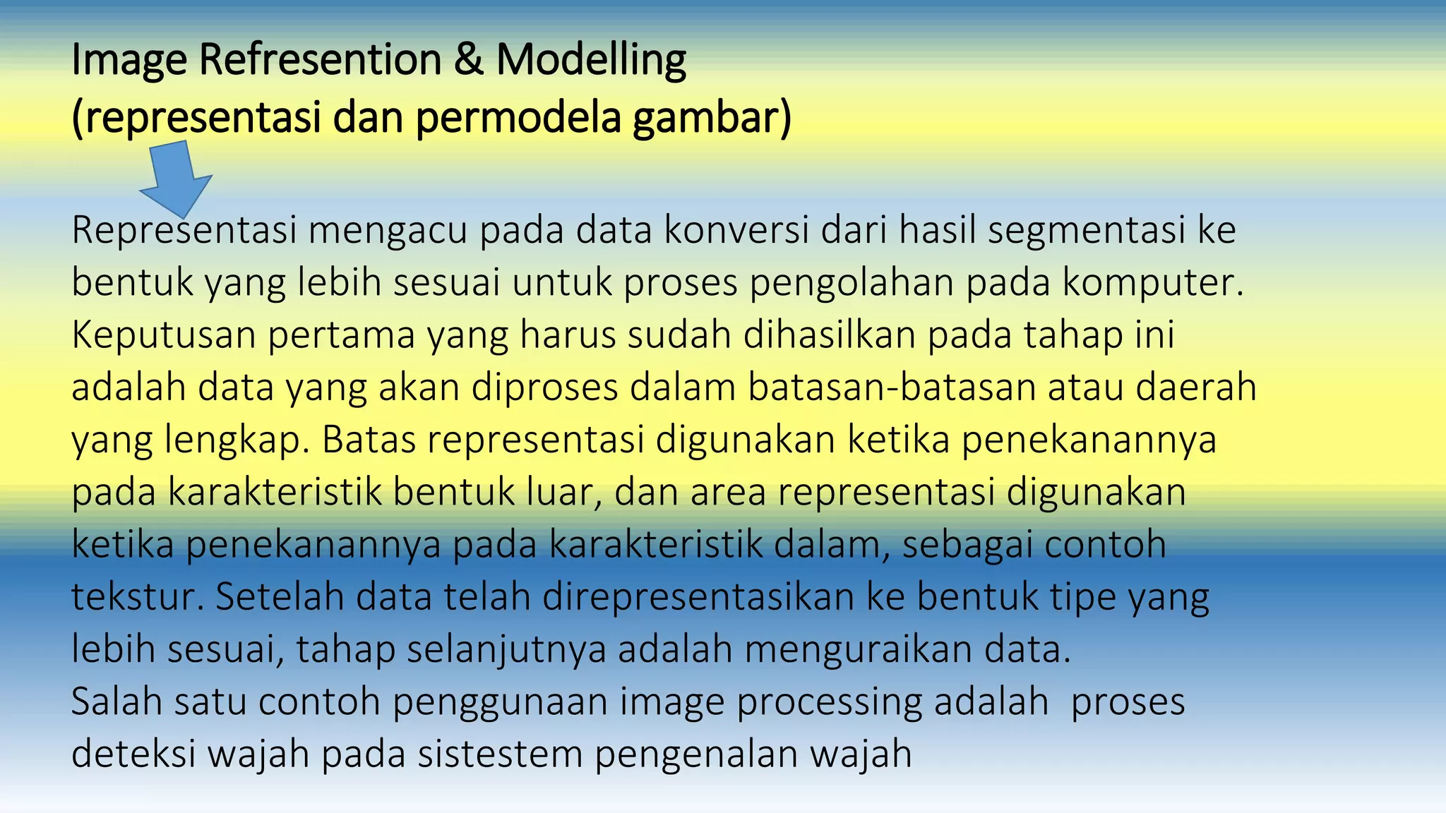 Image Refresention & Modelling 
(representasi dan permodela gambar) 
Representasi mengacu pada data konversi dari hasil segmentasi ke 
bentuk yang lebih sesuai untuk proses pengolahan pada komputer. 
Keputusan pertama yang harus sudah dihasilkan pada tahap ini 
adalah data yang akan diproses dalam batasan-batasan atau daerah 
yang lengkap. Batas representasi digunakan ketika penekanannya 
pada karakteristik bentuk luar, dan area representasi digunakan 
ketika penekanannya pada karakteristik dalam, sebagai contoh 
tekstur. Setelah data telah direpresentasikan ke bentuk tipe yang 
lebih sesuai, tahap selanjutnya adalah menguraikan data. 
Salah satu contoh penggunaan image processing adalah proses 
deteksi wajah pada sistestem pengenalan wajah 
 