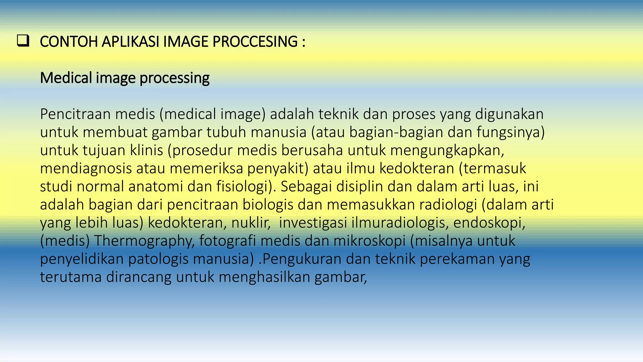  CONTOH APLIKASI IMAGE PROCCESING : 
Medical image processing 
Pencitraan medis (medical image) adalah teknik dan proses yang digunakan 
untuk membuat gambar tubuh manusia (atau bagian-bagian dan fungsinya) 
untuk tujuan klinis (prosedur medis berusaha untuk mengungkapkan, 
mendiagnosis atau memeriksa penyakit) atau ilmu kedokteran (termasuk 
studi normal anatomi dan fisiologi). Sebagai disiplin dan dalam arti luas, ini 
adalah bagian dari pencitraan biologis dan memasukkan radiologi (dalam arti 
yang lebih luas) kedokteran, nuklir, investigasi ilmuradiologis, endoskopi, 
(medis) Thermography, fotografi medis dan mikroskopi (misalnya untuk 
penyelidikan patologis manusia) .Pengukuran dan teknik perekaman yang 
terutama dirancang untuk menghasilkan gambar, 
 
