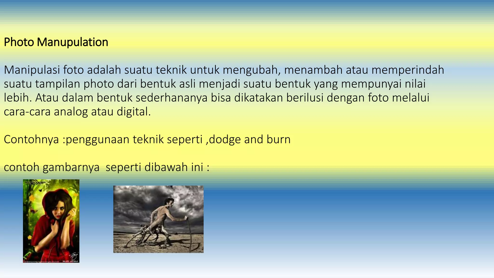 Photo Manupulation 
Manipulasi foto adalah suatu teknik untuk mengubah, menambah atau memperindah 
suatu tampilan photo dari bentuk asli menjadi suatu bentuk yang mempunyai nilai 
lebih. Atau dalam bentuk sederhananya bisa dikatakan berilusi dengan foto melalui 
cara-cara analog atau digital. 
Contohnya :penggunaan teknik seperti ,dodge and burn 
contoh gambarnya seperti dibawah ini : 
 