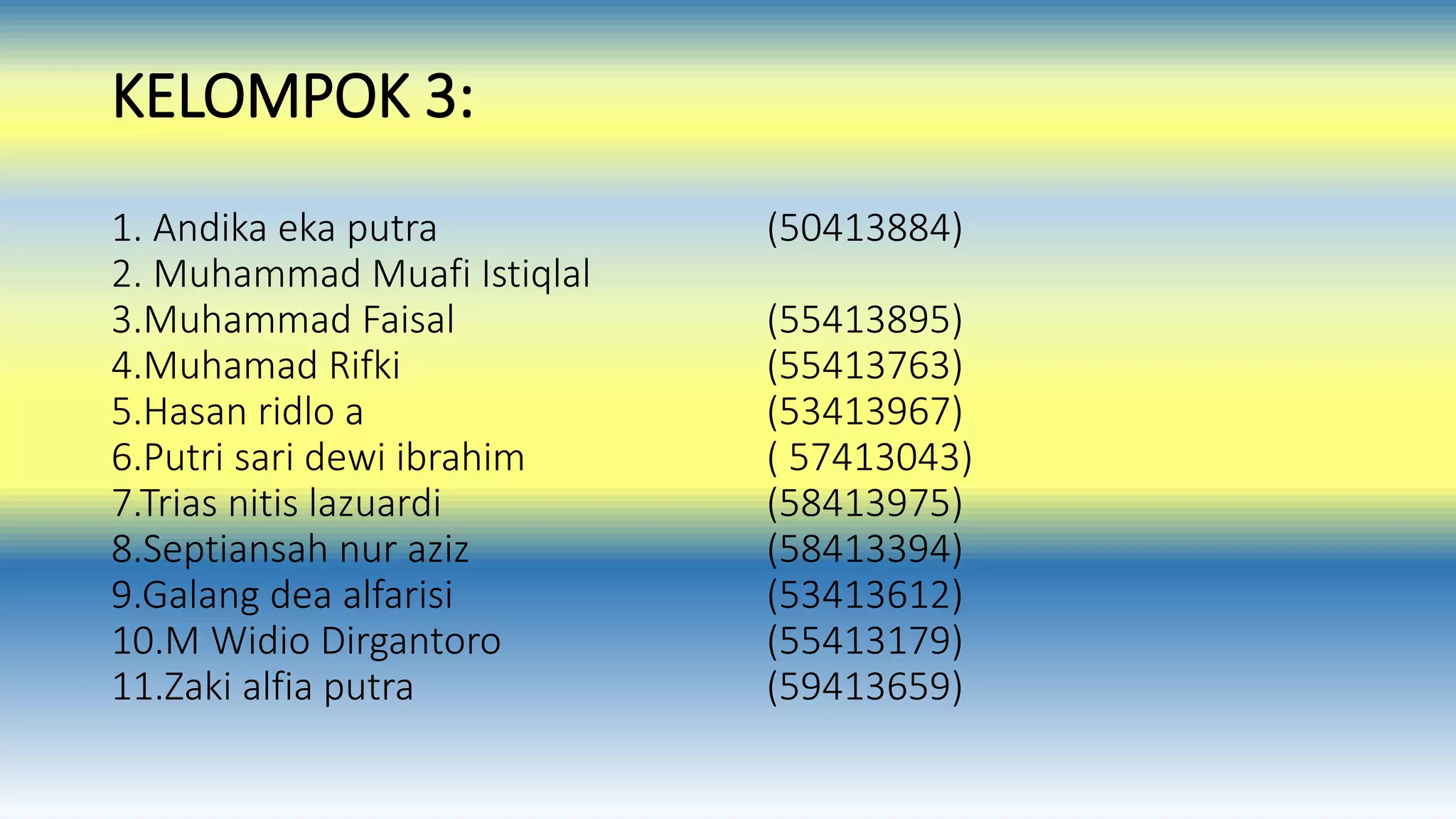 KELOMPOK 3: 
1. Andika eka putra (50413884) 
2. Muhammad Muafi Istiqlal 
3.Muhammad Faisal (55413895) 
4.Muhamad Rifki (55413763) 
5.Hasan ridlo a (53413967) 
6.Putri sari dewi ibrahim ( 57413043) 
7.Trias nitis lazuardi (58413975) 
8.Septiansah nur aziz (58413394) 
9.Galang dea alfarisi (53413612) 
10.M Widio Dirgantoro (55413179) 
11.Zaki alfia putra (59413659) 
 