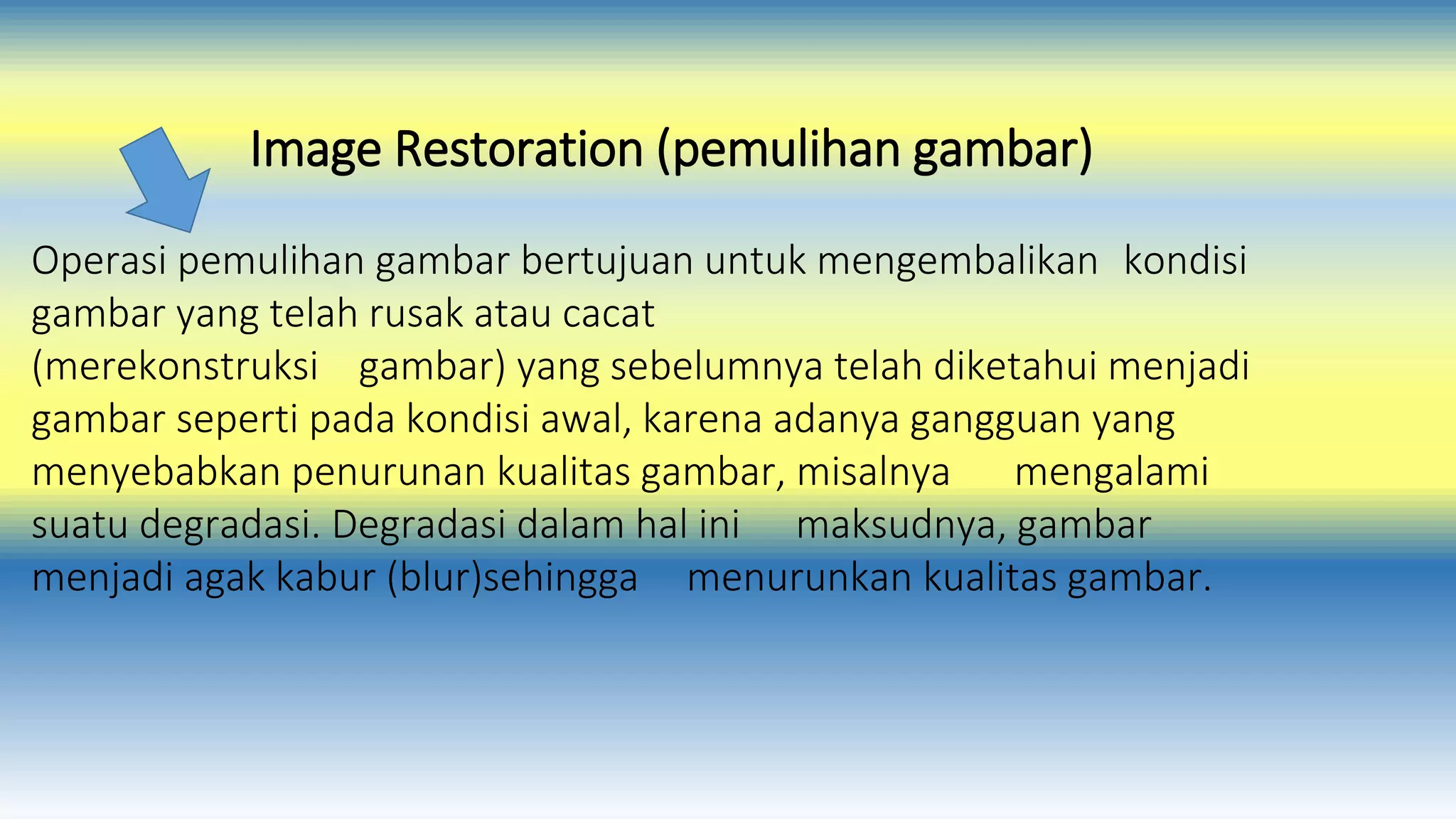 Image Restoration (pemulihan gambar) 
Operasi pemulihan gambar bertujuan untuk mengembalikan kondisi 
gambar yang telah rusak atau cacat 
(merekonstruksi gambar) yang sebelumnya telah diketahui menjadi 
gambar seperti pada kondisi awal, karena adanya gangguan yang 
menyebabkan penurunan kualitas gambar, misalnya mengalami 
suatu degradasi. Degradasi dalam hal ini maksudnya, gambar 
menjadi agak kabur (blur)sehingga menurunkan kualitas gambar. 
 