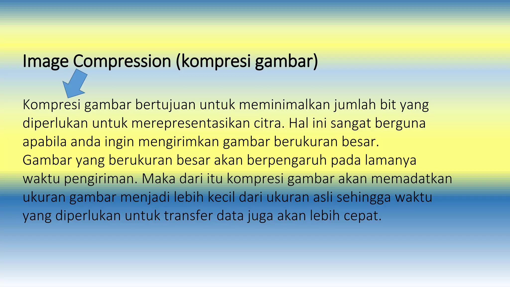 Image Compression (kompresi gambar) 
Kompresi gambar bertujuan untuk meminimalkan jumlah bit yang 
diperlukan untuk merepresentasikan citra. Hal ini sangat berguna 
apabila anda ingin mengirimkan gambar berukuran besar. 
Gambar yang berukuran besar akan berpengaruh pada lamanya 
waktu pengiriman. Maka dari itu kompresi gambar akan memadatkan 
ukuran gambar menjadi lebih kecil dari ukuran asli sehingga waktu 
yang diperlukan untuk transfer data juga akan lebih cepat. 
 