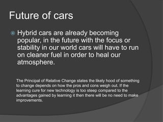 Future of cars
 Hybrid cars are already becoming
popular, in the future with the focus or
stability in our world cars will have to run
on cleaner fuel in order to heal our
atmosphere.
The Principal of Relative Change states the likely hood of something
to change depends on how the pros and cons weigh out. If the
learning cure for new technology is too steep compared to the
advantages gained by learning it then there will be no need to make
improvements.
 