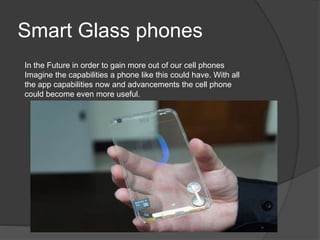 Smart Glass phones
In the Future in order to gain more out of our cell phones
Imagine the capabilities a phone like this could have. With all
the app capabilities now and advancements the cell phone
could become even more useful.
 