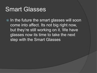 Smart Glasses
 In the future the smart glasses will soon
come into affect. Its not big right now,
but they’re still working on it. We have
glasses now its time to take the next
step with the Smart Glasses
 