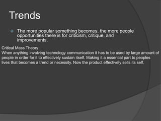 Trends
 The more popular something becomes, the more people
opportunities there is for criticism, critique, and
improvements.
Critical Mass Theory
When anything involving technology communication it has to be used by large amount of
people in order for it to effectively sustain itself. Making it a essential part to peoples
lives that becomes a trend or necessity. Now the product effectively sells its self.
 