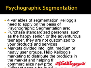    4 variables of segmentation Kellogg's
    need to apply on the basis of
    Psychographic Segmentation are:
   Purchase standardized personas, such
    as the happy senior, or the adventurous
    teenager, they are not customized to
    your products and services
   Markets divided into light, medium or
    heavy user groups. Help Kellogg's
    marketing to distribute the products in
    the market and helping them to
    commercialize new products later.
 