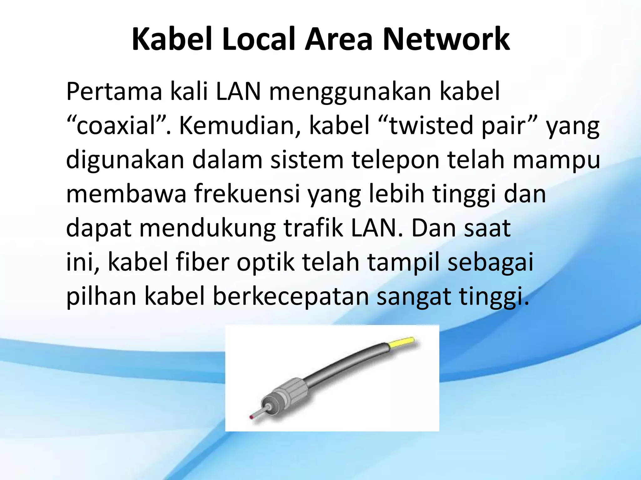 Kabel Local Area Network
Pertama kali LAN menggunakan kabel
“coaxial”. Kemudian, kabel “twisted pair” yang
digunakan dalam sistem telepon telah mampu
membawa frekuensi yang lebih tinggi dan
dapat mendukung trafik LAN. Dan saat
ini, kabel fiber optik telah tampil sebagai
pilhan kabel berkecepatan sangat tinggi.
 