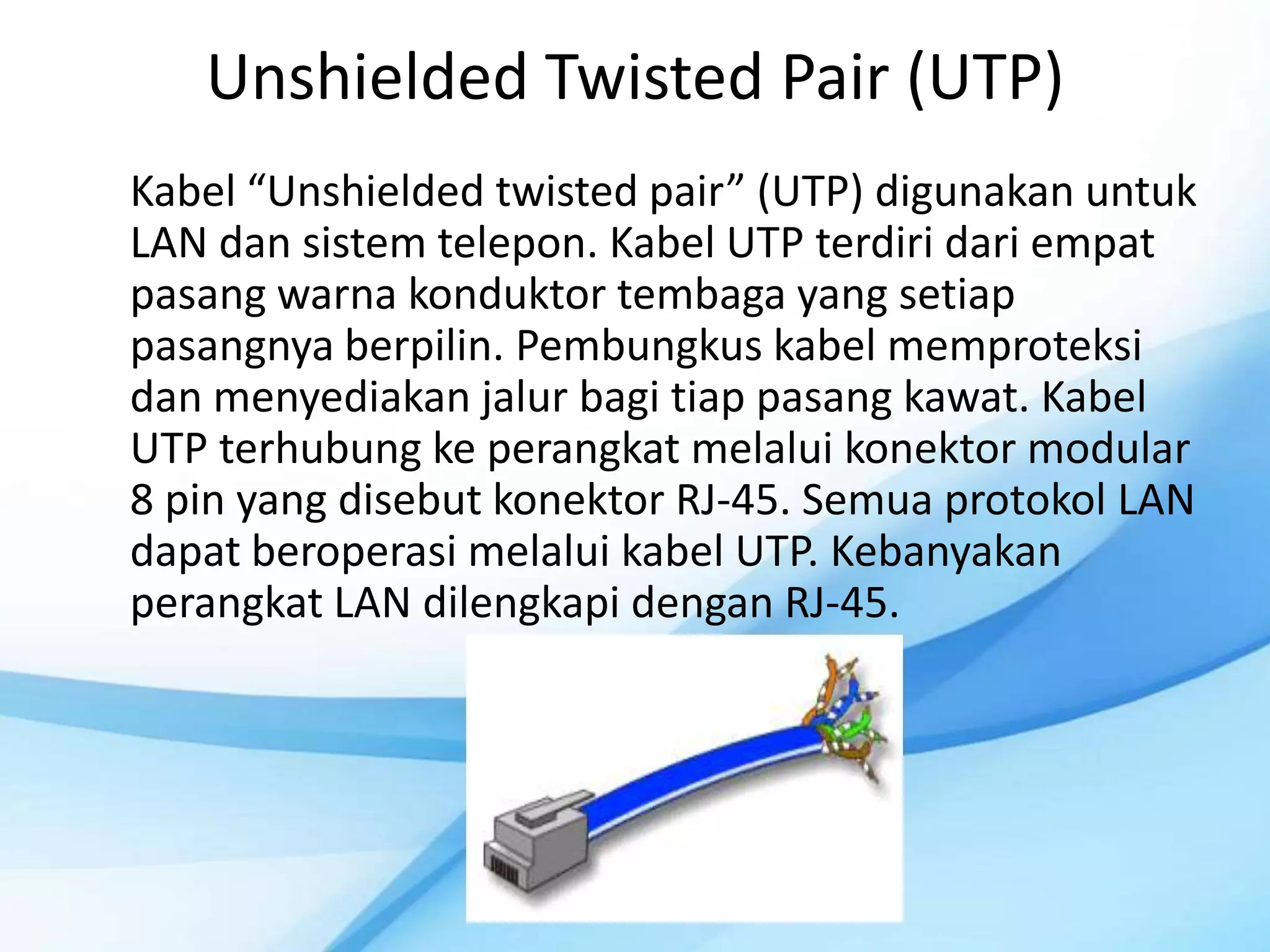 Unshielded Twisted Pair (UTP)
Kabel “Unshielded twisted pair” (UTP) digunakan untuk
LAN dan sistem telepon. Kabel UTP terdiri dari empat
pasang warna konduktor tembaga yang setiap
pasangnya berpilin. Pembungkus kabel memproteksi
dan menyediakan jalur bagi tiap pasang kawat. Kabel
UTP terhubung ke perangkat melalui konektor modular
8 pin yang disebut konektor RJ-45. Semua protokol LAN
dapat beroperasi melalui kabel UTP. Kebanyakan
perangkat LAN dilengkapi dengan RJ-45.
 