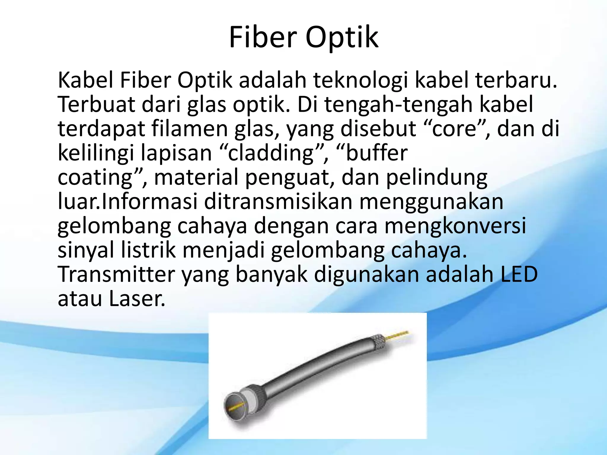 Fiber Optik
Kabel Fiber Optik adalah teknologi kabel terbaru.
Terbuat dari glas optik. Di tengah-tengah kabel
terdapat filamen glas, yang disebut “core”, dan di
kelilingi lapisan “cladding”, “buffer
coating”, material penguat, dan pelindung
luar.Informasi ditransmisikan menggunakan
gelombang cahaya dengan cara mengkonversi
sinyal listrik menjadi gelombang cahaya.
Transmitter yang banyak digunakan adalah LED
atau Laser.
 