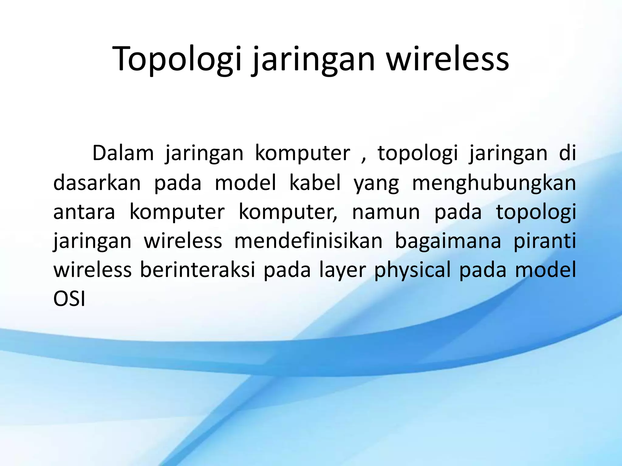 Topologi jaringan wireless

     Dalam jaringan komputer , topologi jaringan di
dasarkan pada model kabel yang menghubungkan
antara komputer komputer, namun pada topologi
jaringan wireless mendefinisikan bagaimana piranti
wireless berinteraksi pada layer physical pada model
OSI
 