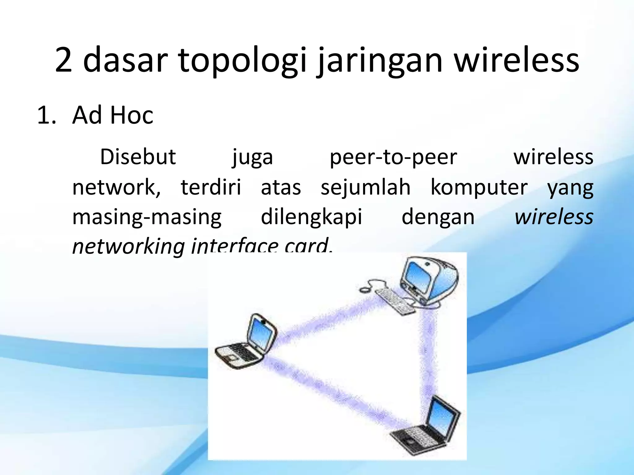 2 dasar topologi jaringan wireless
1. Ad Hoc
    Disebut      juga      peer-to-peer  wireless
  network, terdiri atas sejumlah komputer yang
  masing-masing     dilengkapi    dengan wireless
  networking interface card.
 