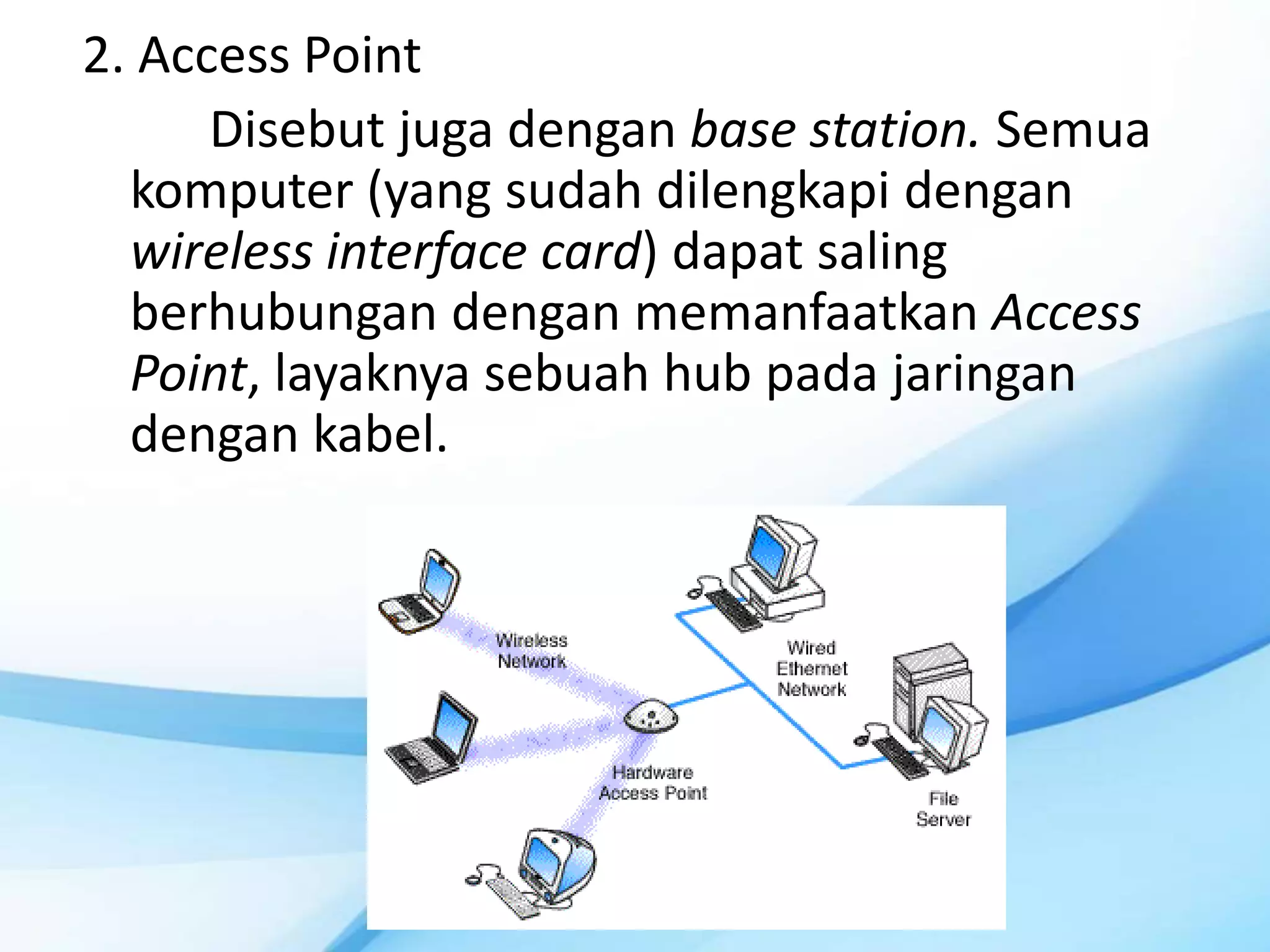 2. Access Point
      Disebut juga dengan base station. Semua
  komputer (yang sudah dilengkapi dengan
  wireless interface card) dapat saling
  berhubungan dengan memanfaatkan Access
  Point, layaknya sebuah hub pada jaringan
  dengan kabel.
 