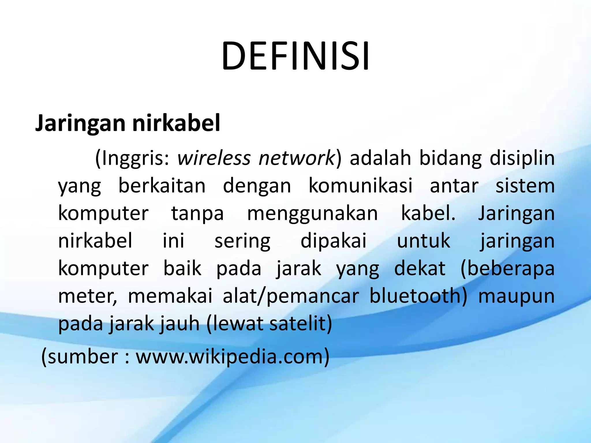 DEFINISI
Jaringan nirkabel
      (Inggris: wireless network) adalah bidang disiplin
  yang berkaitan dengan komunikasi antar sistem
  komputer tanpa menggunakan kabel. Jaringan
  nirkabel ini sering dipakai untuk jaringan
  komputer baik pada jarak yang dekat (beberapa
  meter, memakai alat/pemancar bluetooth) maupun
  pada jarak jauh (lewat satelit)
(sumber : www.wikipedia.com)
 