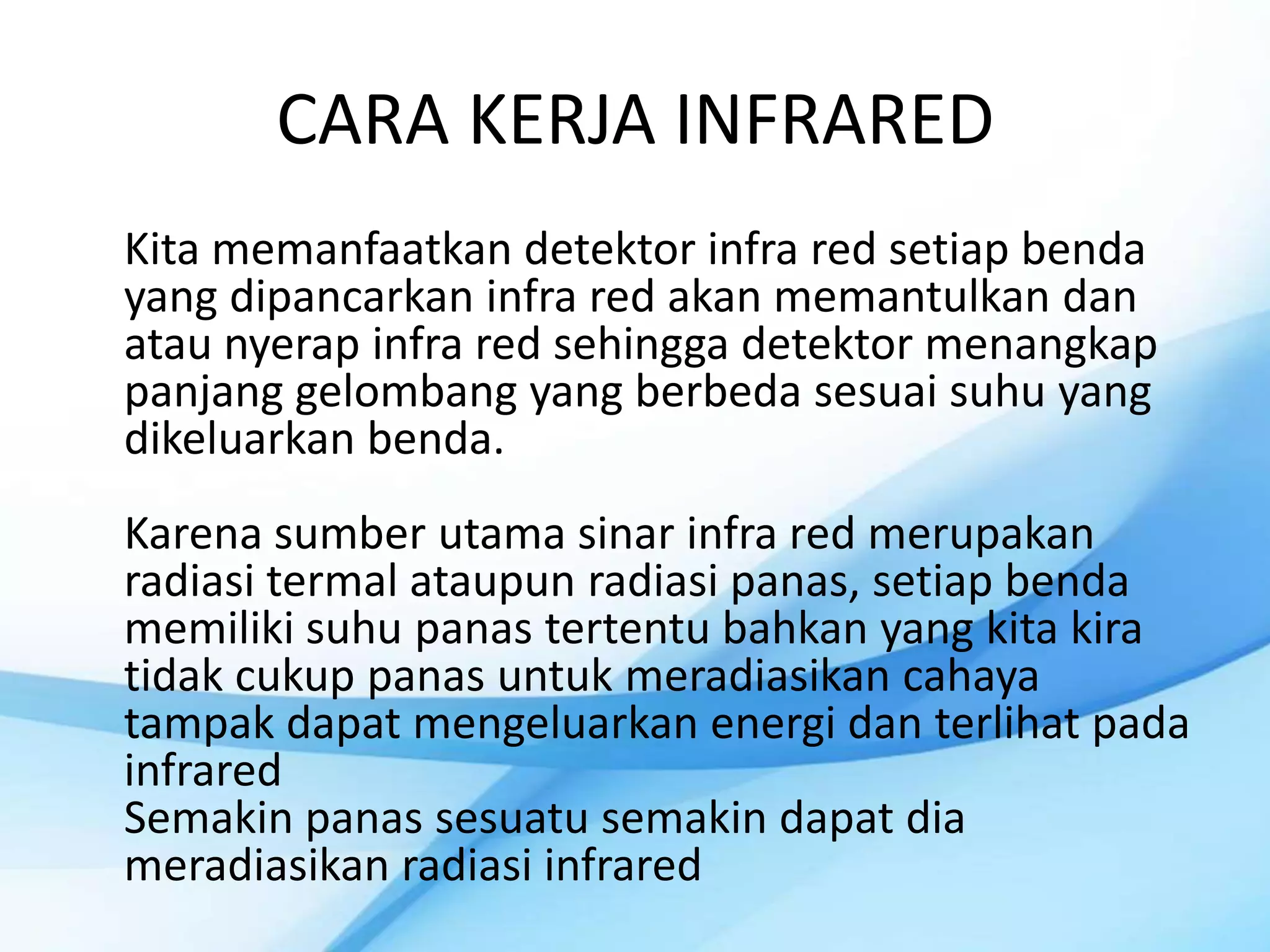 CARA KERJA INFRARED
Kita memanfaatkan detektor infra red setiap benda
yang dipancarkan infra red akan memantulkan dan
atau nyerap infra red sehingga detektor menangkap
panjang gelombang yang berbeda sesuai suhu yang
dikeluarkan benda.
Karena sumber utama sinar infra red merupakan
radiasi termal ataupun radiasi panas, setiap benda
memiliki suhu panas tertentu bahkan yang kita kira
tidak cukup panas untuk meradiasikan cahaya
tampak dapat mengeluarkan energi dan terlihat pada
infrared
Semakin panas sesuatu semakin dapat dia
meradiasikan radiasi infrared
 