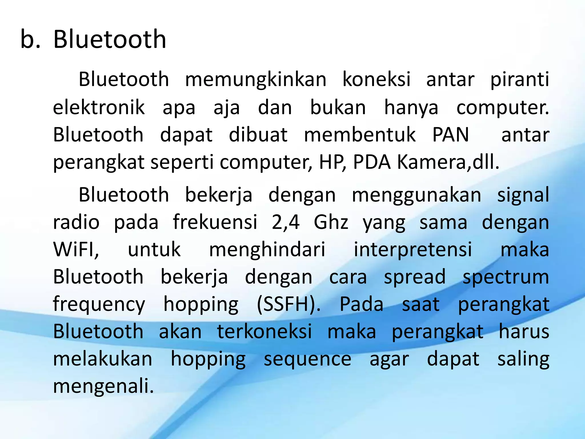 b. Bluetooth
     Bluetooth memungkinkan koneksi antar piranti
  elektronik apa aja dan bukan hanya computer.
  Bluetooth dapat dibuat membentuk PAN antar
  perangkat seperti computer, HP, PDA Kamera,dll.
     Bluetooth bekerja dengan menggunakan signal
  radio pada frekuensi 2,4 Ghz yang sama dengan
  WiFI, untuk menghindari interpretensi maka
  Bluetooth bekerja dengan cara spread spectrum
  frequency hopping (SSFH). Pada saat perangkat
  Bluetooth akan terkoneksi maka perangkat harus
  melakukan hopping sequence agar dapat saling
  mengenali.
 