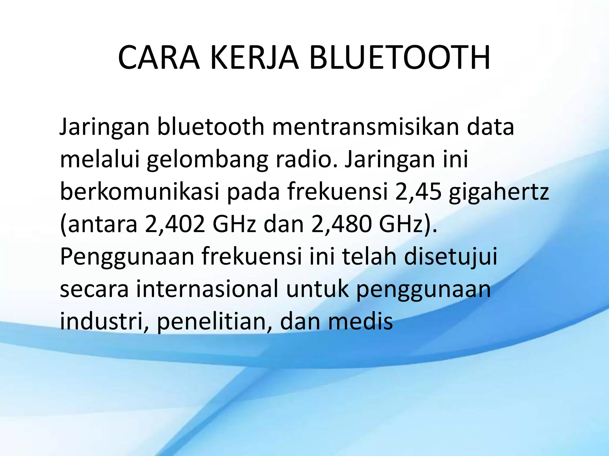 CARA KERJA BLUETOOTH
Jaringan bluetooth mentransmisikan data
melalui gelombang radio. Jaringan ini
berkomunikasi pada frekuensi 2,45 gigahertz
(antara 2,402 GHz dan 2,480 GHz).
Penggunaan frekuensi ini telah disetujui
secara internasional untuk penggunaan
industri, penelitian, dan medis
 