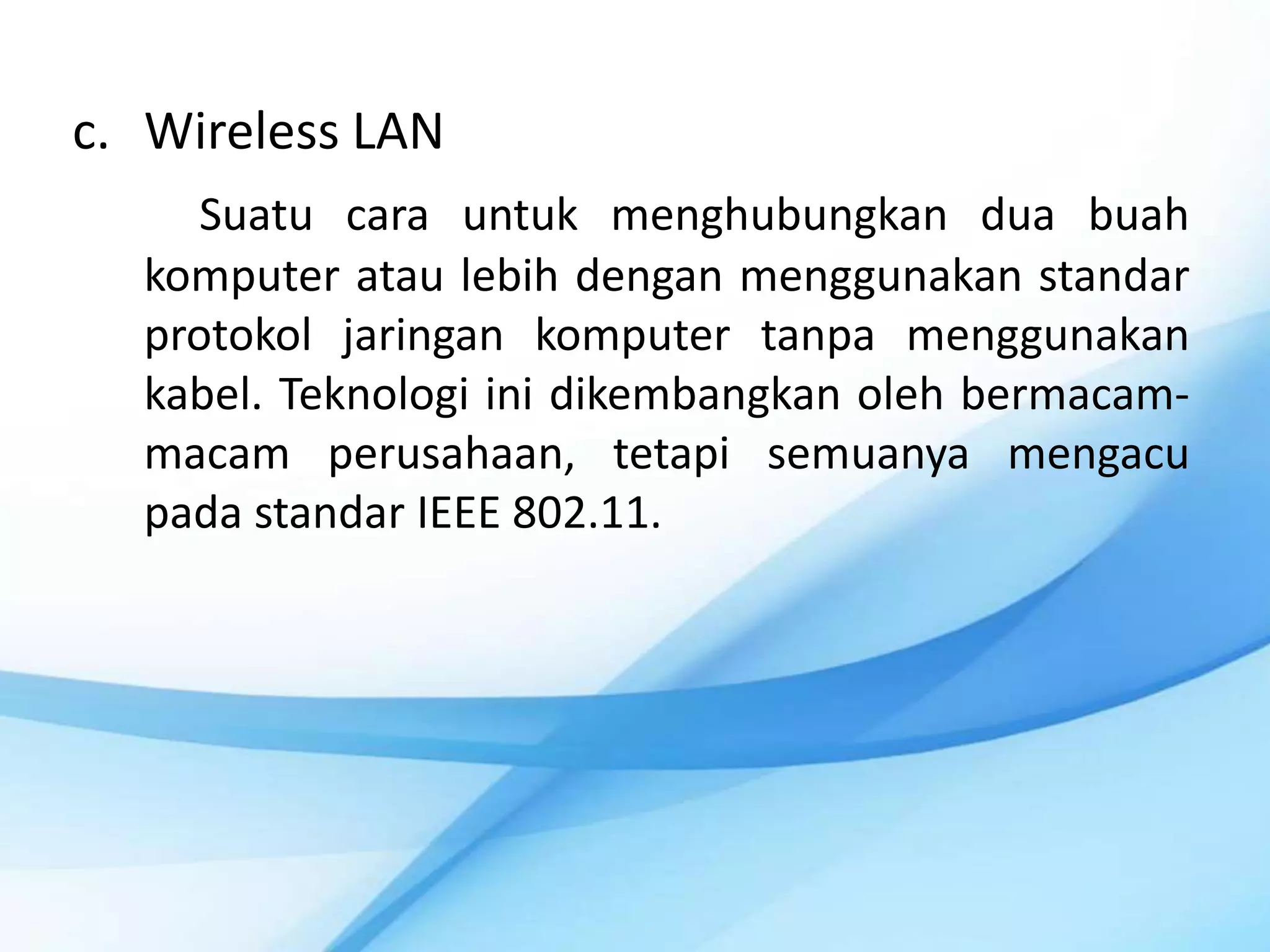 c. Wireless LAN
     Suatu cara untuk menghubungkan dua buah
  komputer atau lebih dengan menggunakan standar
  protokol jaringan komputer tanpa menggunakan
  kabel. Teknologi ini dikembangkan oleh bermacam-
  macam perusahaan, tetapi semuanya mengacu
  pada standar IEEE 802.11.
 