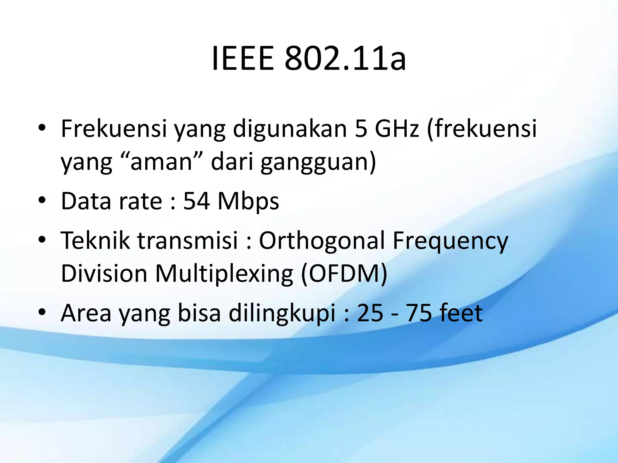 IEEE 802.11a
• Frekuensi yang digunakan 5 GHz (frekuensi
  yang “aman” dari gangguan)
• Data rate : 54 Mbps
• Teknik transmisi : Orthogonal Frequency
  Division Multiplexing (OFDM)
• Area yang bisa dilingkupi : 25 - 75 feet
 