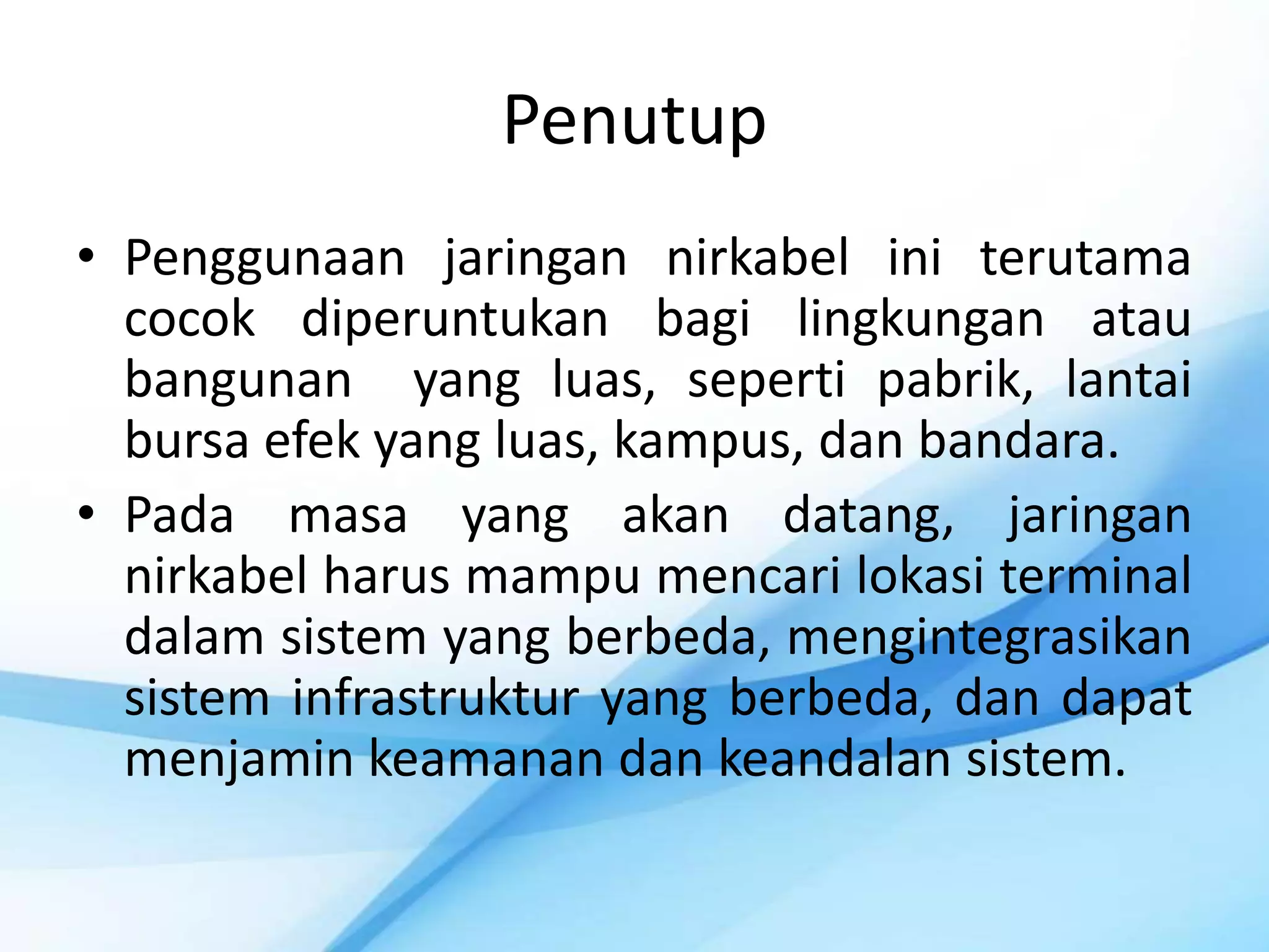 Penutup
• Penggunaan jaringan nirkabel ini terutama
  cocok diperuntukan bagi lingkungan atau
  bangunan yang luas, seperti pabrik, lantai
  bursa efek yang luas, kampus, dan bandara.
• Pada masa yang akan datang, jaringan
  nirkabel harus mampu mencari lokasi terminal
  dalam sistem yang berbeda, mengintegrasikan
  sistem infrastruktur yang berbeda, dan dapat
  menjamin keamanan dan keandalan sistem.
 