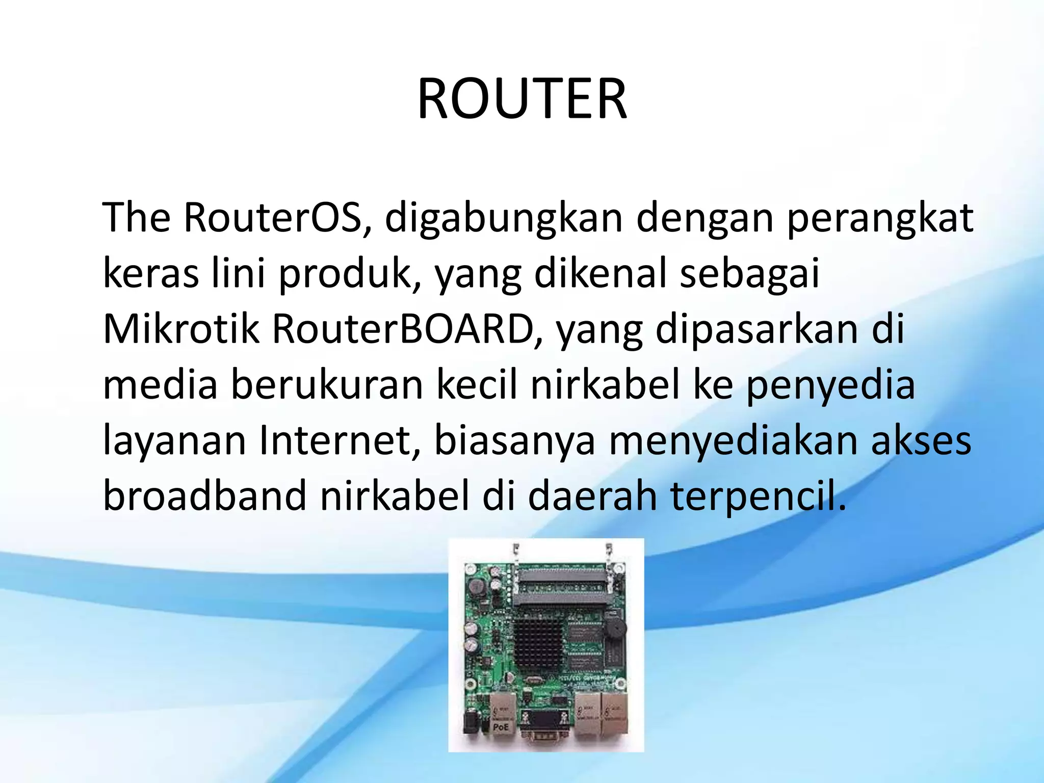 ROUTER
The RouterOS, digabungkan dengan perangkat
keras lini produk, yang dikenal sebagai
Mikrotik RouterBOARD, yang dipasarkan di
media berukuran kecil nirkabel ke penyedia
layanan Internet, biasanya menyediakan akses
broadband nirkabel di daerah terpencil.
 
