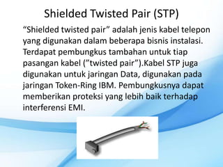 Shielded Twisted Pair (STP)
“Shielded twisted pair” adalah jenis kabel telepon
yang digunakan dalam beberapa bisnis instalasi.
Terdapat pembungkus tambahan untuk tiap
pasangan kabel (”twisted pair”).Kabel STP juga
digunakan untuk jaringan Data, digunakan pada
jaringan Token-Ring IBM. Pembungkusnya dapat
memberikan proteksi yang lebih baik terhadap
interferensi EMI.
 