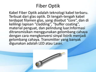 Fiber Optik
Kabel Fiber Optik adalah teknologi kabel terbaru.
Terbuat dari glas optik. Di tengah-tengah kabel
terdapat filamen glas, yang disebut “core”, dan di
kelilingi lapisan “cladding”, “buffer coating”,
material penguat, dan pelindung luar.Informasi
ditransmisikan menggunakan gelombang cahaya
dengan cara mengkonversi sinyal listrik menjadi
gelombang cahaya. Transmitter yang banyak
digunakan adalah LED atau Laser.
 