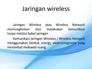 Jaringan wireless

    Jaringan Wireless atau Wireless Network
memungkinkan       kita    melakukan     komunikasi
tanpa melalui kabel jaringan
    Komunikasi Jaringan Wireless / Wireless Network
menggunakan bentuk energy elektromagnetik yang
merambat melewati ruang.
 