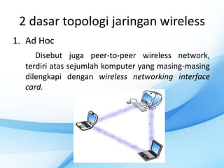 2 dasar topologi jaringan wireless
1. Ad Hoc
     Disebut juga peer-to-peer wireless network,
  terdiri atas sejumlah komputer yang masing-masing
  dilengkapi dengan wireless networking interface
  card.
 